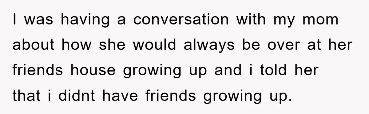I was having a conversation with my mom about how she would always be over at her friends house growing up and i told her that i didnt have friends...