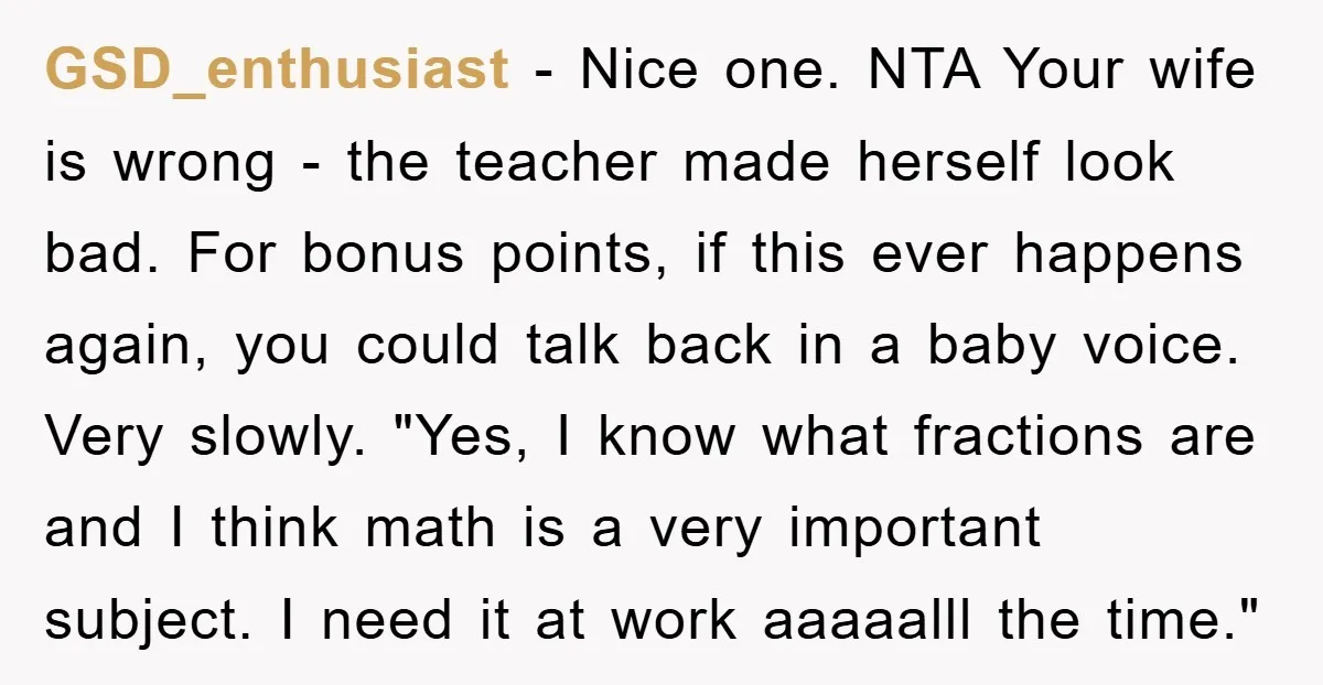 GSD_enthusiast − Nice one. NTA Your wife is wrong - the teacher made herself look bad. For bonus points, if this ever happens again, you could talk back in a...