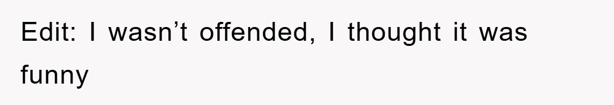 Edit: I wasn’t offended, I thought it was funny