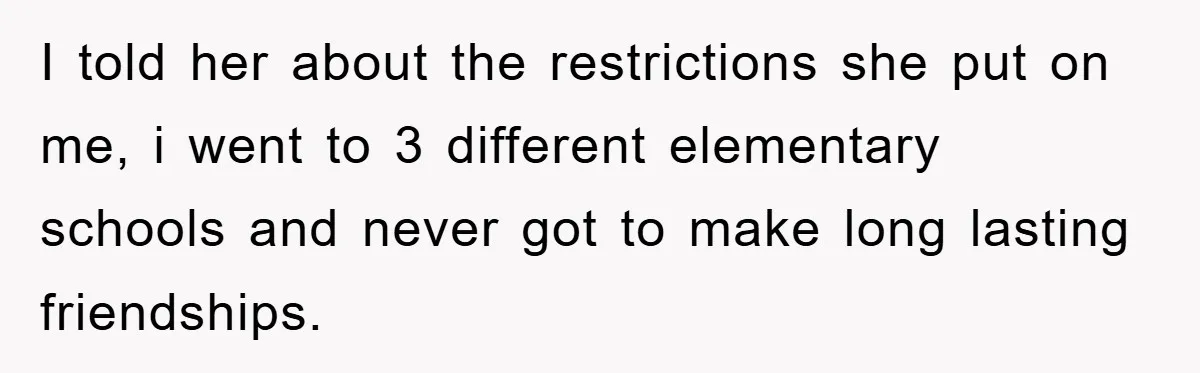 I told her about the restrictions she put on me, i went to 3 different elementary schools and never got to make long lasting friendships.