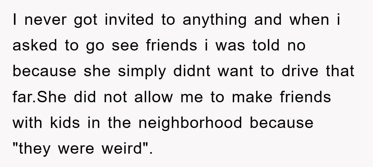 I never got invited to anything and when i asked to go see friends i was told no because she simply didnt want to drive that far.She did not allow...