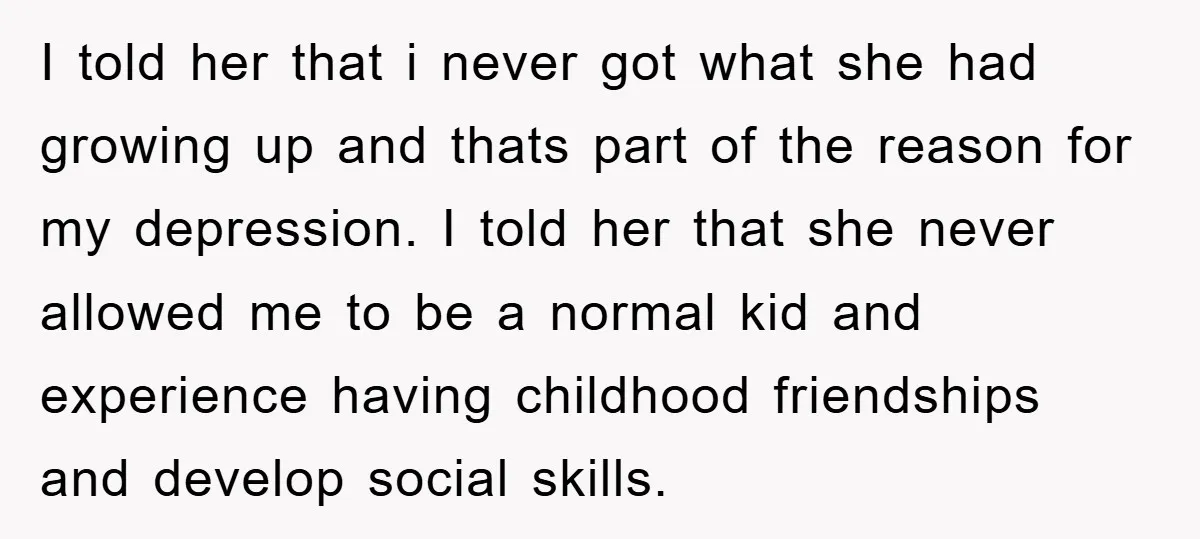 I told her that i never got what she had growing up and thats part of the reason for my depression. I told her that she never allowed me to...