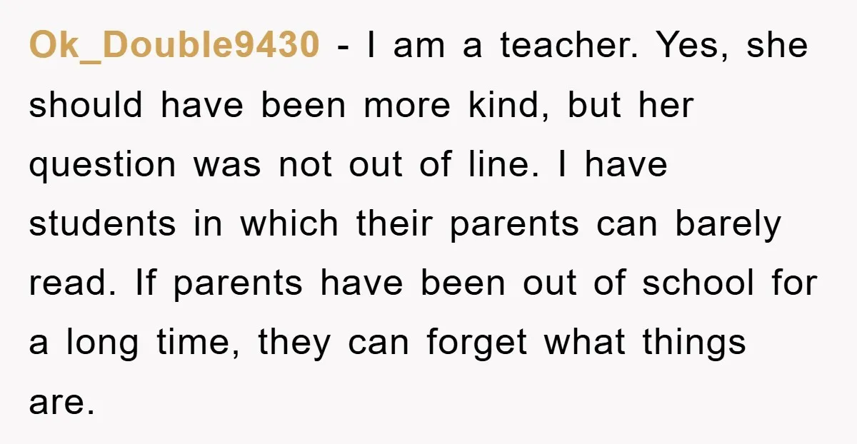 Ok_Double9430 − I am a teacher. Yes, she should have been more kind, but her question was not out of line. I have students in which their parents can barely...