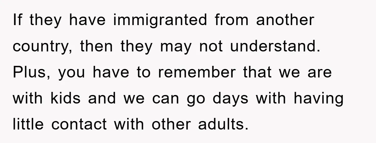 If they have immigranted from another country, then they may not understand. Plus, you have to remember that we are with kids and we can go days with having little...