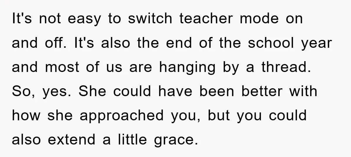 It's not easy to switch teacher mode on and off. It's also the end of the school year and most of us are hanging by a thread. So, yes. She...