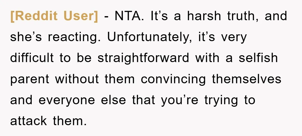 [Reddit User] − NTA. It’s a harsh truth, and she’s reacting. Unfortunately, it’s very difficult to be straightforward with a selfish parent without them convincing themselves and everyone else that...