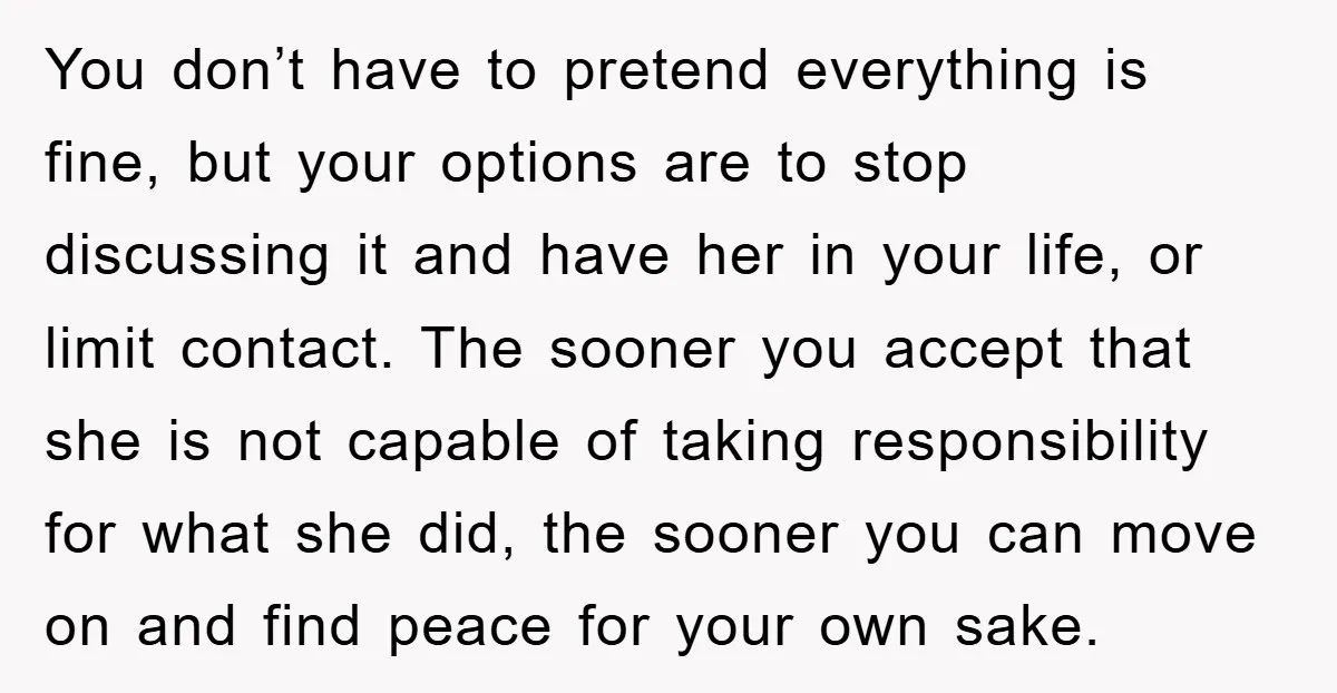 You don’t have to pretend everything is fine, but your options are to stop discussing it and have her in your life, or limit contact. The sooner you accept that...