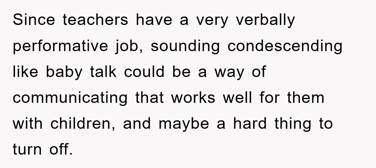 Since teachers have a very verbally performative job, sounding condescending like baby talk could be a way of communicating that works well for them with children, and maybe a hard...