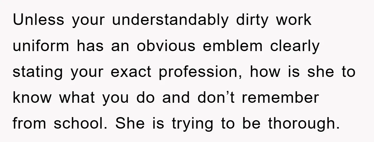 Unless your understandably dirty work uniform has an obvious emblem clearly stating your exact profession, how is she to know what you do and don’t remember from school. She is...