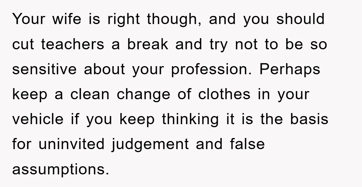 Your wife is right though, and you should cut teachers a break and try not to be so sensitive about your profession. Perhaps keep a clean change of clothes in...