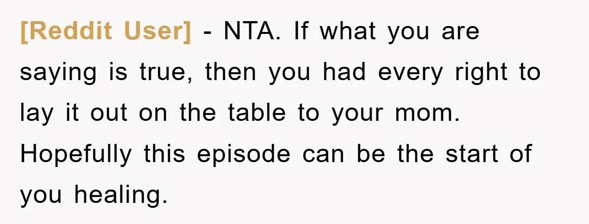 [Reddit User] − NTA. If what you are saying is true, then you had every right to lay it out on the table to your mom. Hopefully this episode can...