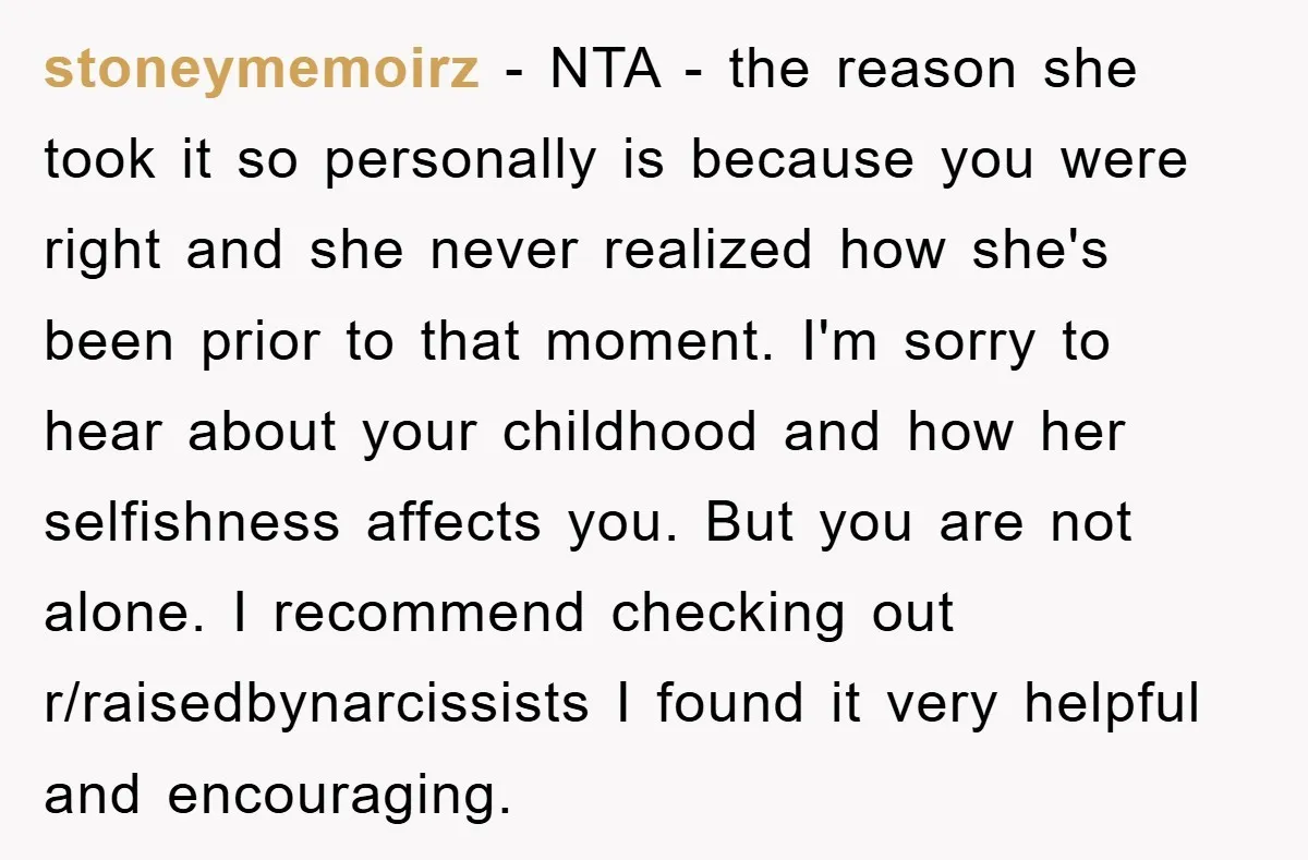 stoneymemoirz − NTA - the reason she took it so personally is because you were right and she never realized how she's been prior to that moment. I'm sorry to...