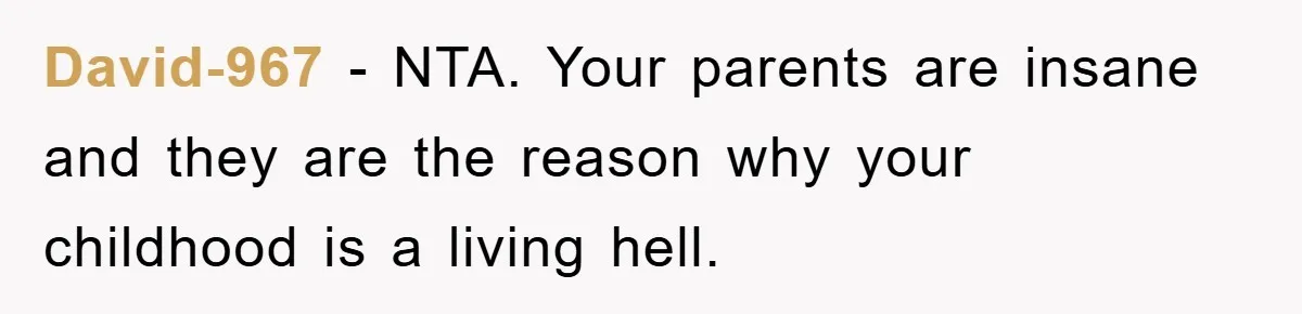 David-967 − NTA. Your parents are insane and they are the reason why your childhood is a living hell.