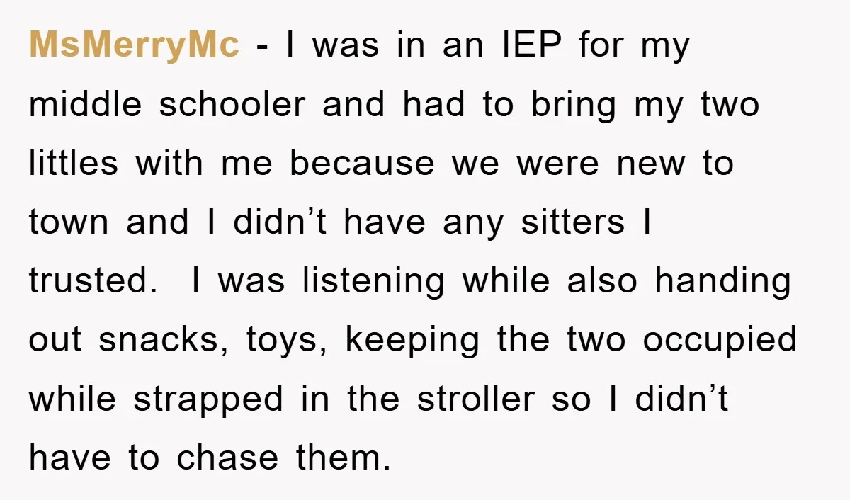 MsMerryMc − I was in an IEP for my middle schooler and had to bring my two littles with me because we were new to town and I didn’t have...