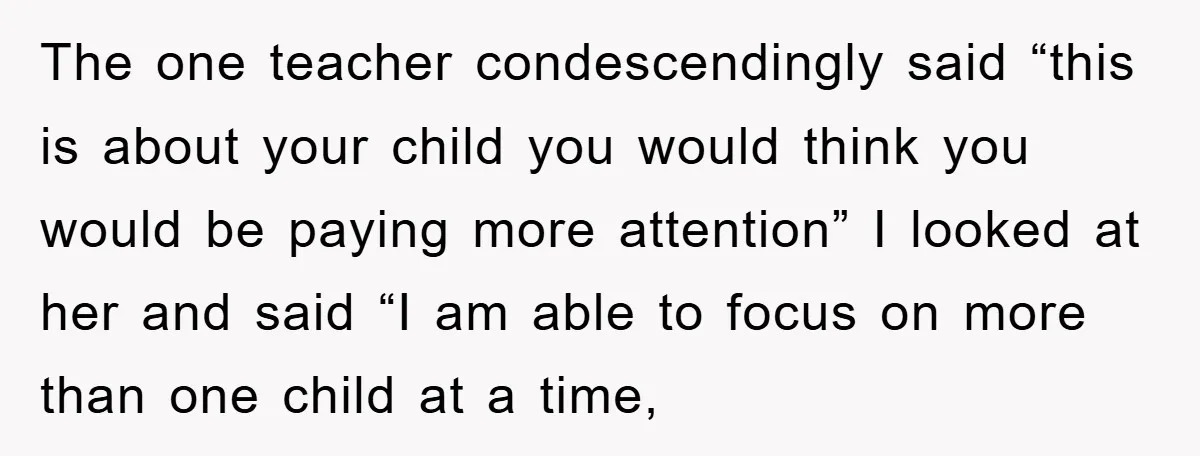 The one teacher condescendingly said “this is about your child you would think you would be paying more attention” I looked at her and said “I am able to focus...