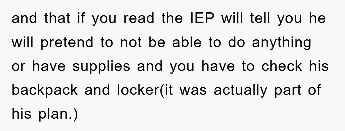 and that if you read the IEP will tell you he will pretend to not be able to do anything or have supplies and you have to check his backpack...