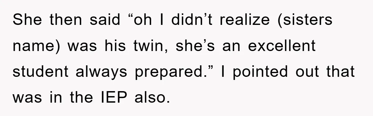 She then said “oh I didn’t realize (sisters name) was his twin, she’s an excellent student always prepared.” I pointed out that was in the IEP also.