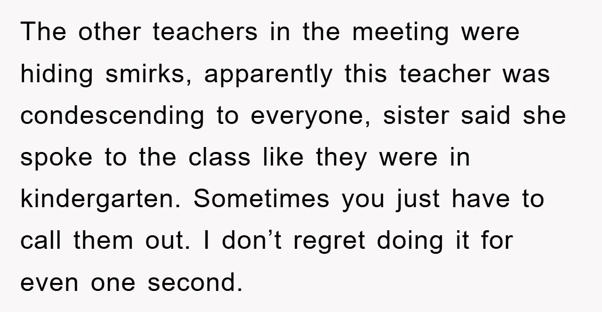 The other teachers in the meeting were hiding smirks, apparently this teacher was condescending to everyone, sister said she spoke to the class like they were in kindergarten. Sometimes you...