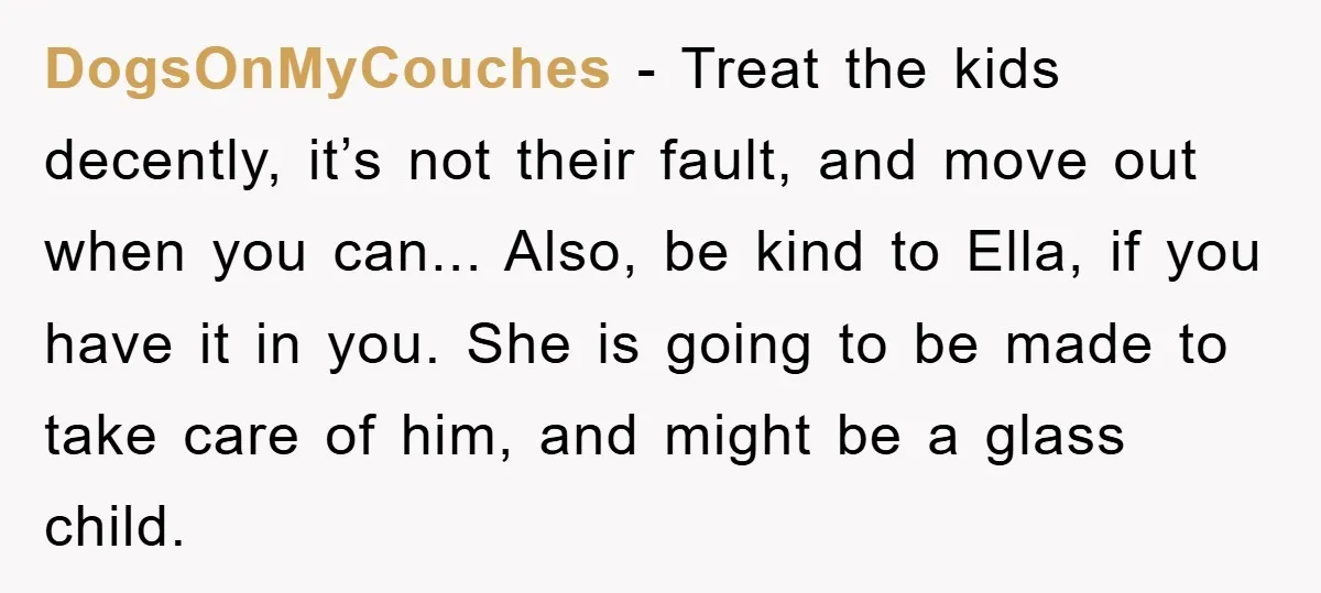 DogsOnMyCouches - Treat the kids decently, it’s not their fault, and move out when you can... Also, be kind to Ella, if you have it in you. She is going...