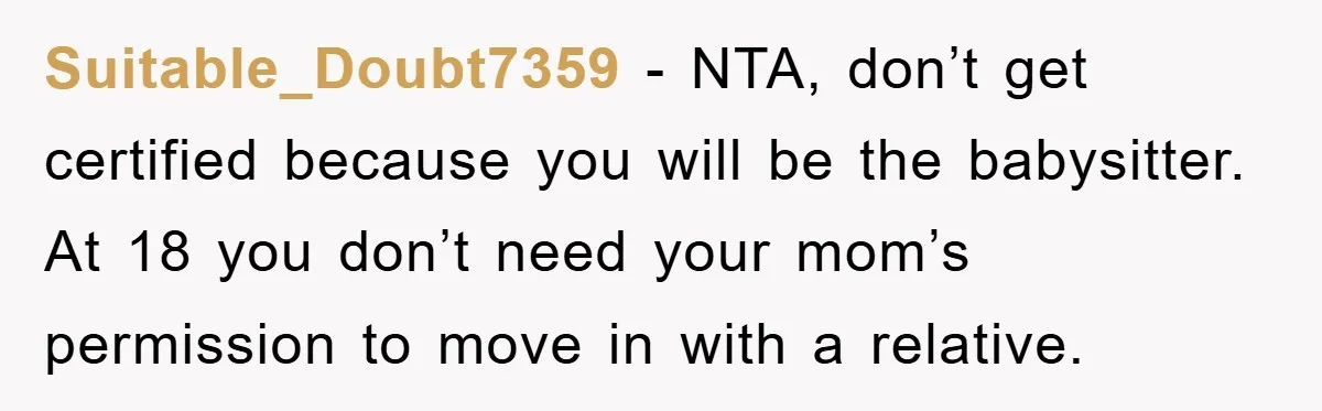 Suitable_Doubt7359 - NTA, don’t get certified because you will be the babysitter. At 18 you don’t need your mom’s permission to move in with a relative.