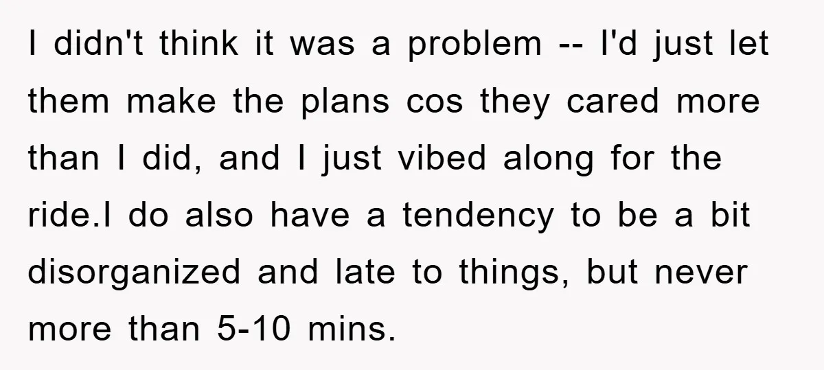 I didn't think it was a problem -- I'd just let them make the plans cos they cared more than I did, and I just vibed along for the ride.I...