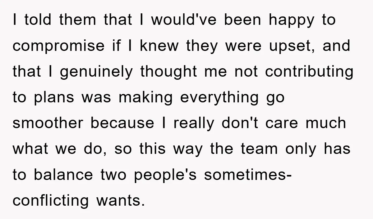 I told them that I would've been happy to compromise if I knew they were upset, and that I genuinely thought me not contributing to plans was making everything go...