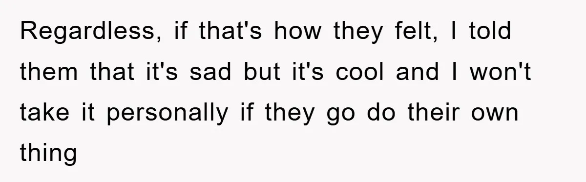 Regardless, if that's how they felt, I told them that it's sad but it's cool and I won't take it personally if they go do their own thing