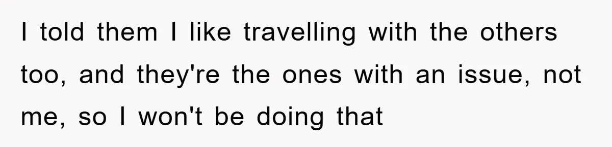 I told them I like travelling with the others too, and they're the ones with an issue, not me, so I won't be doing that