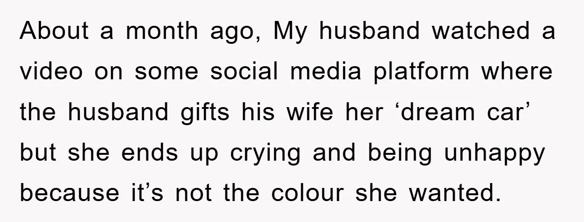 About a month ago, My husband watched a video on some social media platform where the husband gifts his wife her ‘dream car’ but she ends up crying and being...