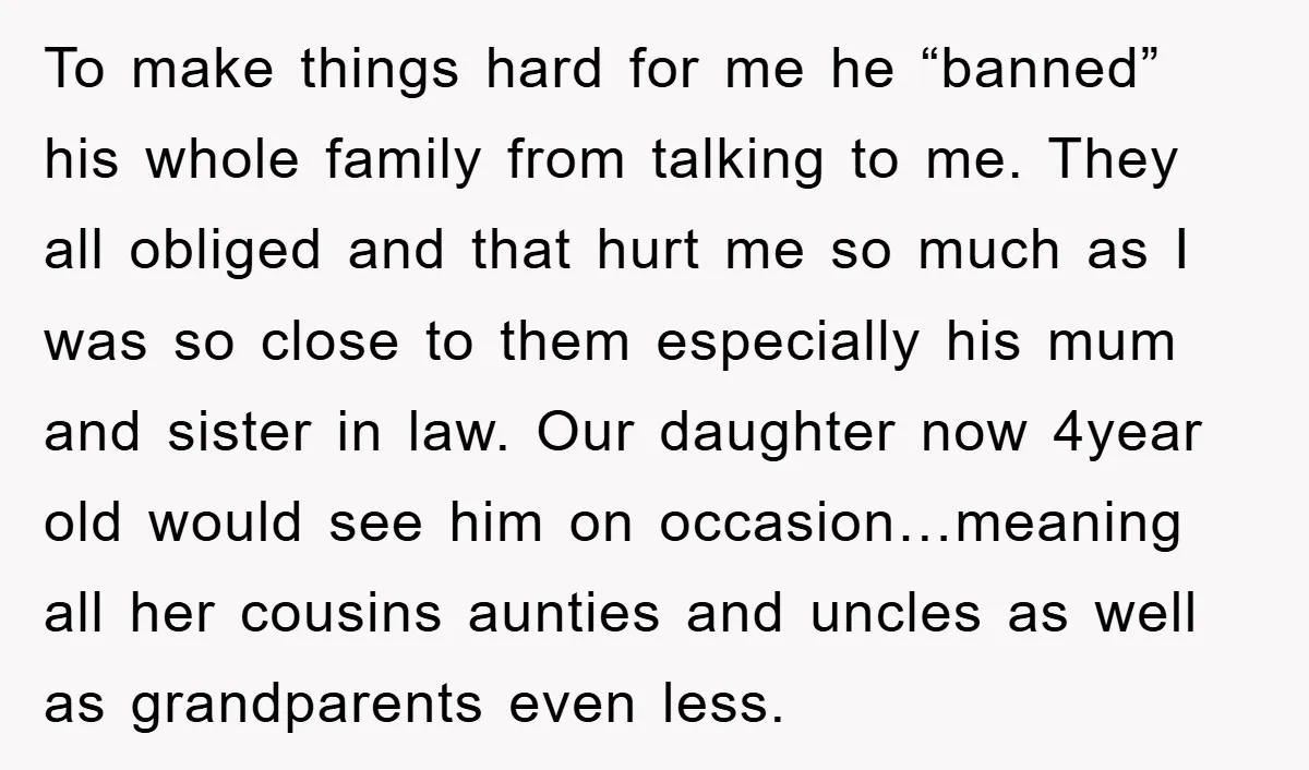 To make things hard for me he “banned” his whole family from talking to me. They all obliged and that hurt me so much as I was so close to...