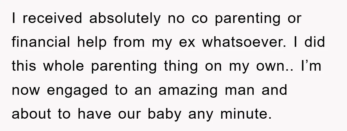 I received absolutely no co parenting or financial help from my ex whatsoever. I did this whole parenting thing on my own.. I’m now engaged to an amazing man and...