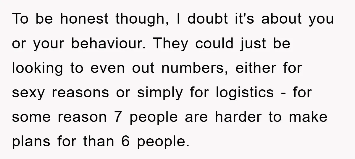 To be honest though, I doubt it's about you or your behaviour. They could just be looking to even out numbers, either for sexy reasons or simply for logistics -...