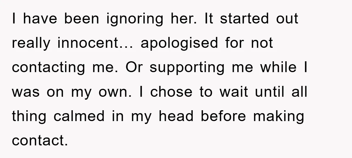 I have been ignoring her. It started out really innocent… apologised for not contacting me. Or supporting me while I was on my own. I chose to wait until all...