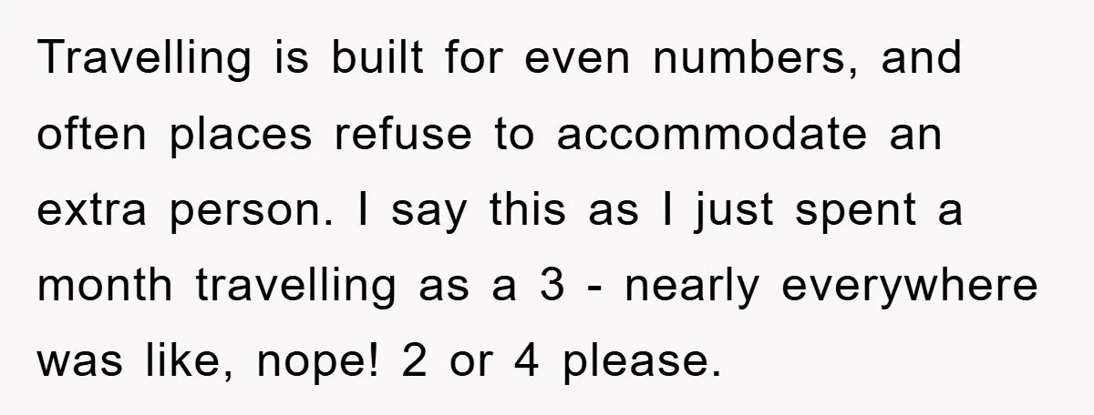 Travelling is built for even numbers, and often places refuse to accommodate an extra person. I say this as I just spent a month travelling as a 3 - nearly...