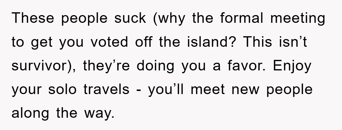 These people suck (why the formal meeting to get you voted off the island? This isn’t survivor), they’re doing you a favor. Enjoy your solo travels - you’ll meet new...