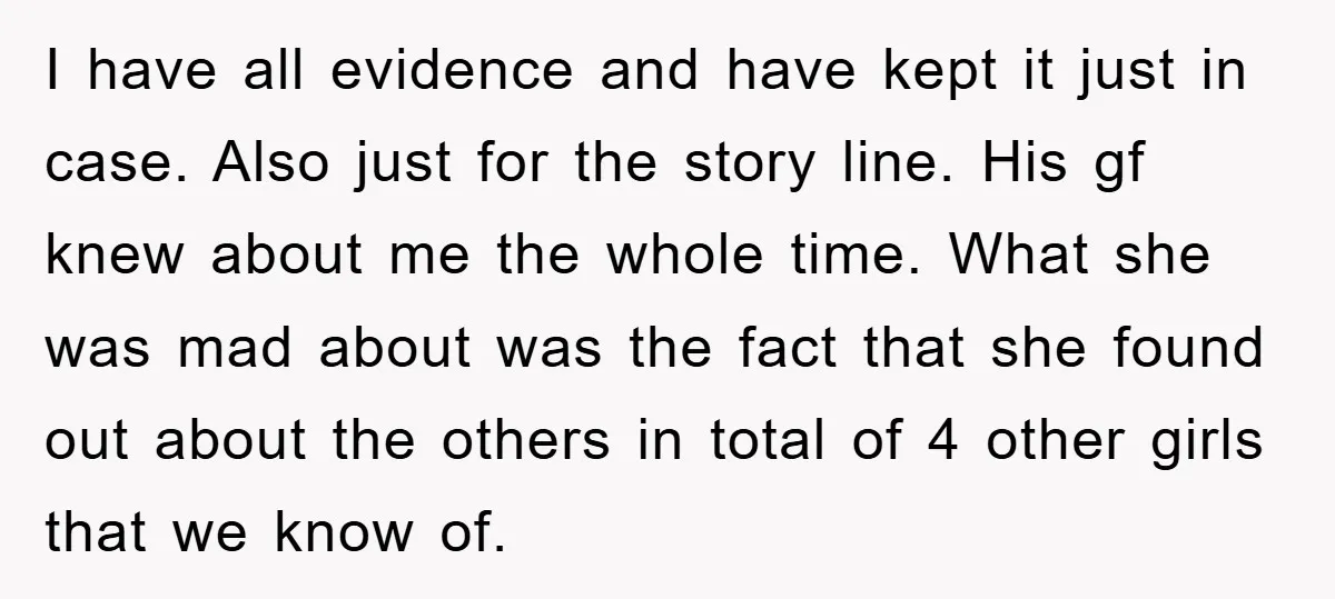 I have all evidence and have kept it just in case. Also just for the story line. His gf knew about me the whole time. What she was mad about...