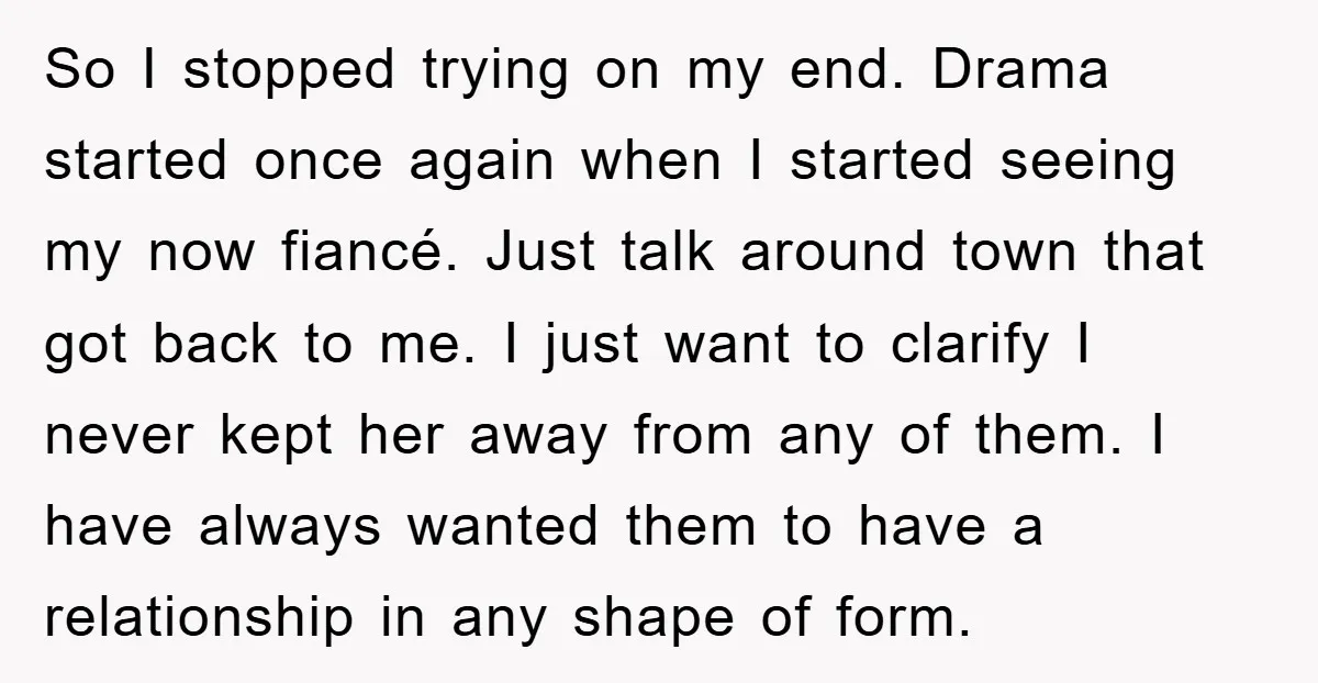 So I stopped trying on my end. Drama started once again when I started seeing my now fiancé. Just talk around town that got back to me. I just want...