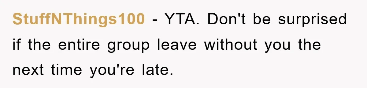 StuffNThings100 − YTA. Don't be surprised if the entire group leave without you the next time you're late.