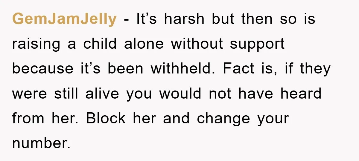GemJamJelly - It’s harsh but then so is raising a child alone without support because it’s been withheld. Fact is, if they were still alive you would not have heard...