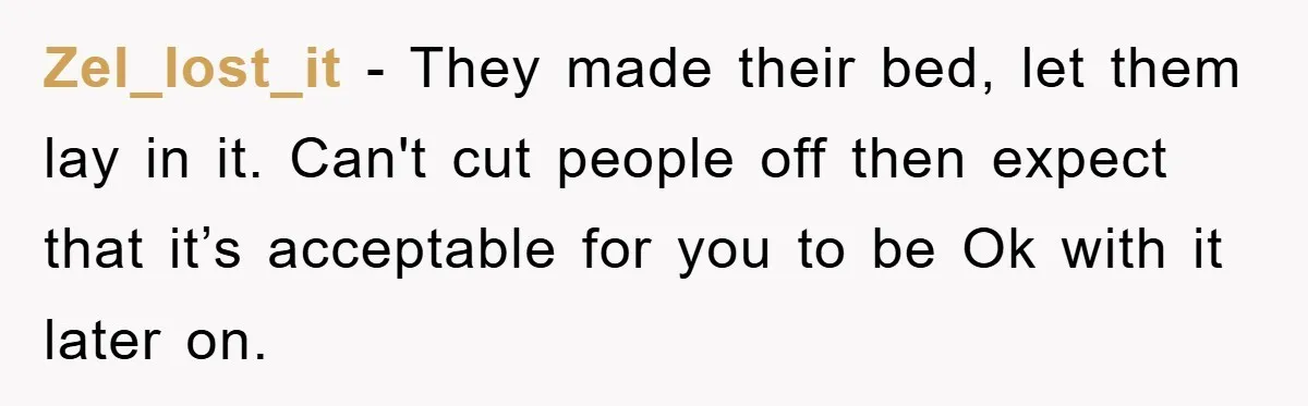 Zel_lost_it - They made their bed, let them lay in it. Can't cut people off then expect that it’s acceptable for you to be Ok with it later on.