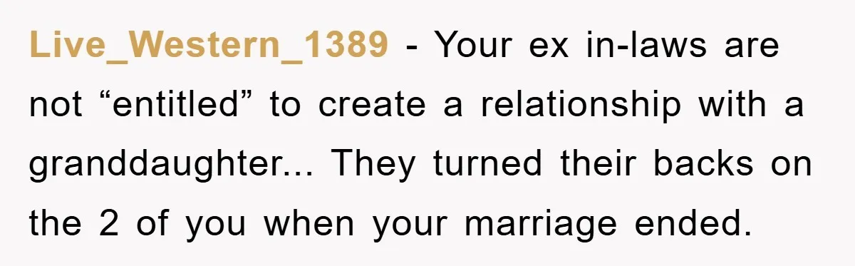 Live_Western_1389 - Your ex in-laws are not “entitled” to create a relationship with a granddaughter... They turned their backs on the 2 of you when your marriage ended.