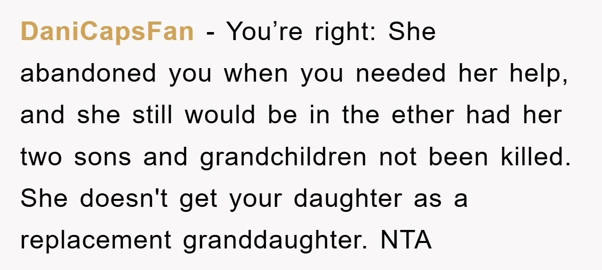DaniCapsFan - You’re right: She abandoned you when you needed her help, and she still would be in the ether had her two sons and grandchildren not been killed. She...