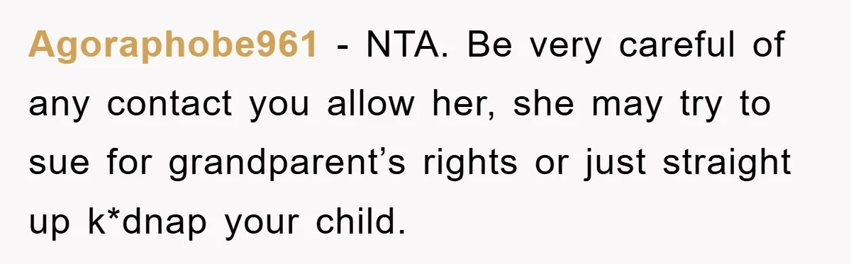 Agoraphobe961 - NTA. Be very careful of any contact you allow her, she may try to sue for grandparent’s rights or just straight up k*dnap your child.
