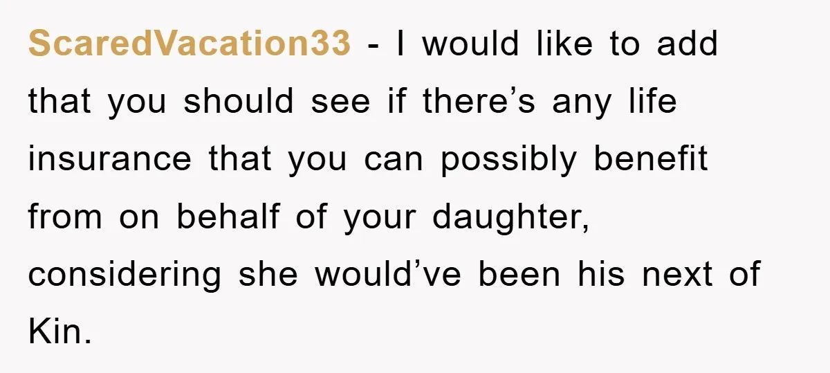 ScaredVacation33 - I would like to add that you should see if there’s any life insurance that you can possibly benefit from on behalf of your daughter, considering she would’ve...