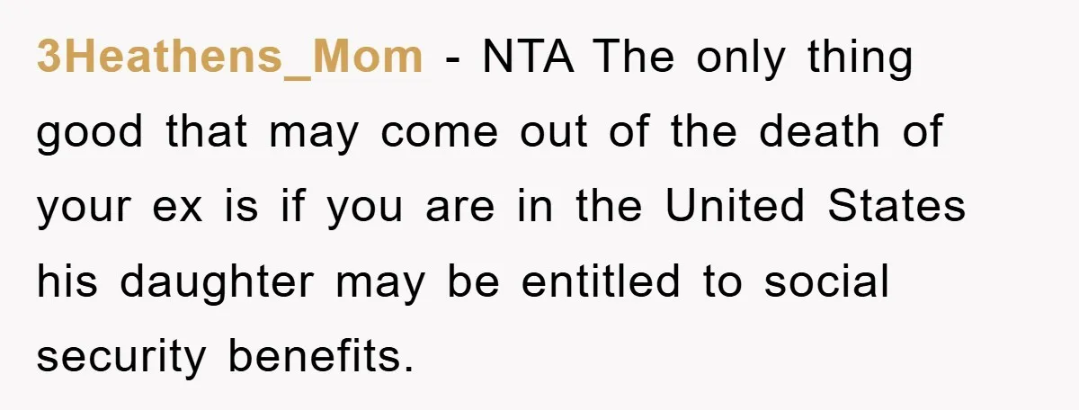 3Heathens_Mom - NTA The only thing good that may come out of the death of your ex is if you are in the United States his daughter may be entitled...