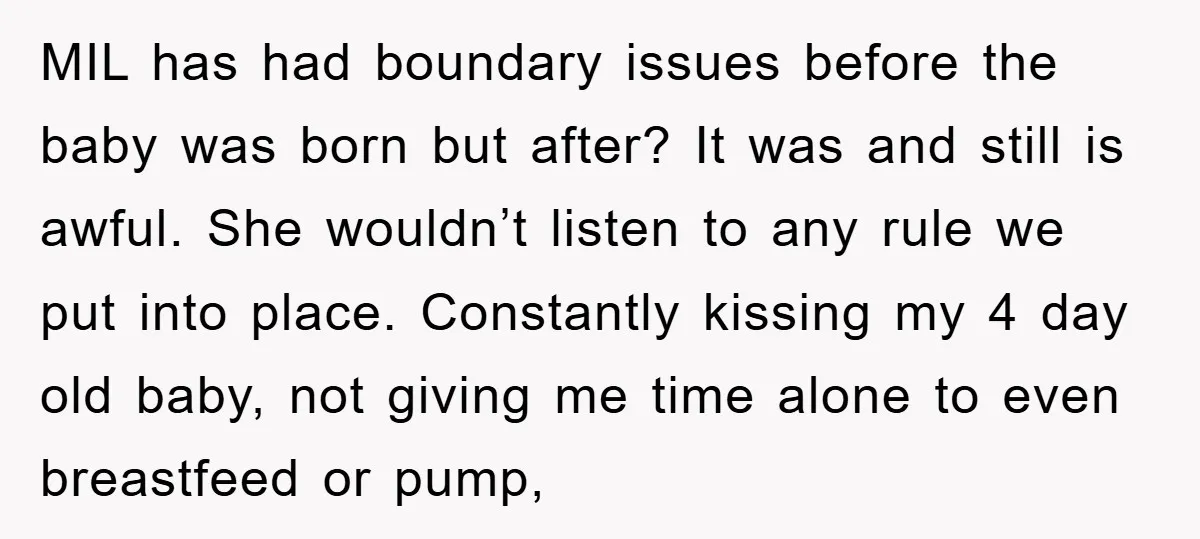 MIL has had boundary issues before the baby was born but after? It was and still is awful. She wouldn’t listen to any rule we put into place. Constantly kissing...