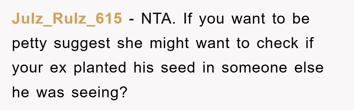 Julz_Rulz_615 - NTA. If you want to be petty suggest she might want to check if your ex planted his seed in someone else he was seeing?
