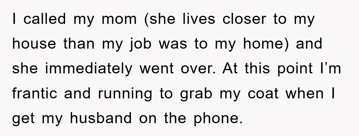 I called my mom (she lives closer to my house than my job was to my home) and she immediately went over. At this point I’m frantic and running to...