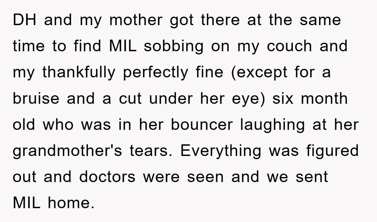 DH and my mother got there at the same time to find MIL sobbing on my couch and my thankfully perfectly fine (except for a bruise and a cut under...