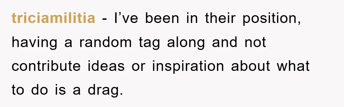 triciamilitia − I’ve been in their position, having a random tag along and not contribute ideas or inspiration about what to do is a drag.